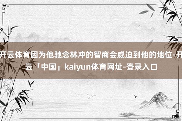 开云体育因为他驰念林冲的智商会威迫到他的地位-开云「中国」kaiyun体育网址-登录入口