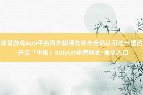 体育游戏app平台而朱棣领先并未全然认可这一想法-开云「中国」kaiyun体育网址-登录入口