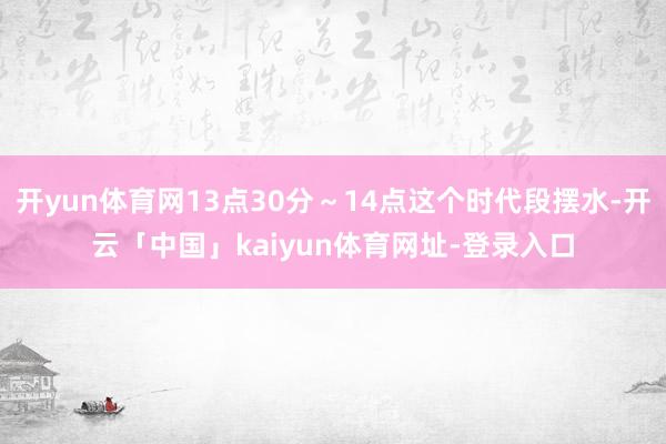 开yun体育网13点30分～14点这个时代段摆水-开云「中国」kaiyun体育网址-登录入口