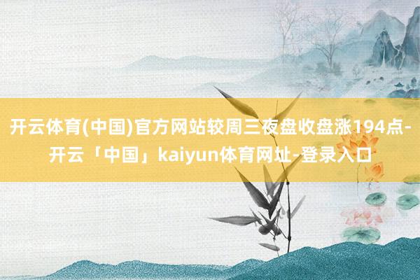 开云体育(中国)官方网站较周三夜盘收盘涨194点-开云「中国」kaiyun体育网址-登录入口