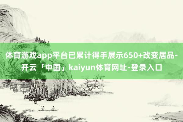 体育游戏app平台已累计得手展示650+改变居品-开云「中国」kaiyun体育网址-登录入口