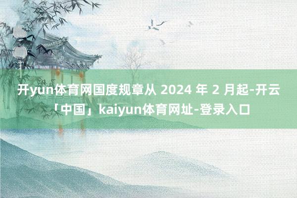 开yun体育网国度规章从 2024 年 2 月起-开云「中国」kaiyun体育网址-登录入口