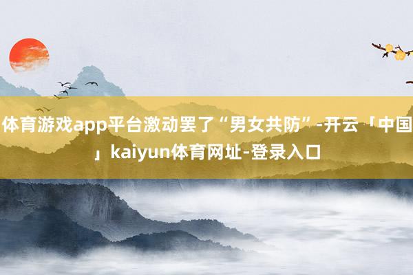 体育游戏app平台激动罢了“男女共防”-开云「中国」kaiyun体育网址-登录入口