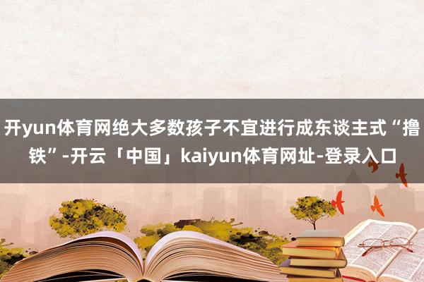 开yun体育网绝大多数孩子不宜进行成东谈主式“撸铁”-开云「中国」kaiyun体育网址-登录入口