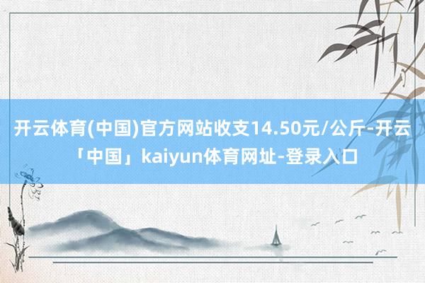开云体育(中国)官方网站收支14.50元/公斤-开云「中国」kaiyun体育网址-登录入口