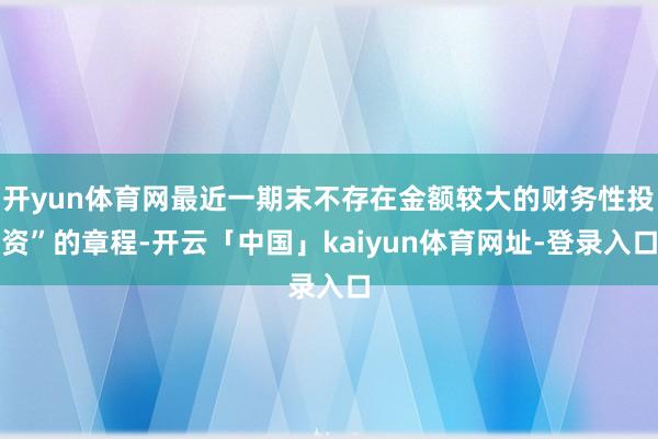 开yun体育网最近一期末不存在金额较大的财务性投资”的章程-开云「中国」kaiyun体育网址-登录入口