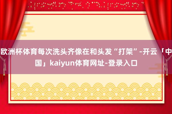 欧洲杯体育每次洗头齐像在和头发“打架”-开云「中国」kaiyun体育网址-登录入口