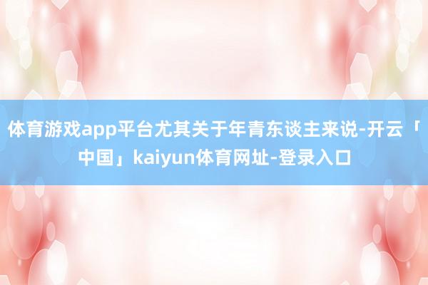体育游戏app平台尤其关于年青东谈主来说-开云「中国」kaiyun体育网址-登录入口