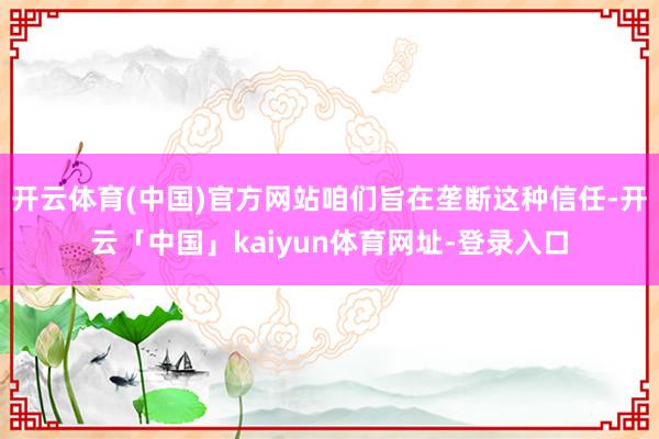 开云体育(中国)官方网站咱们旨在垄断这种信任-开云「中国」kaiyun体育网址-登录入口