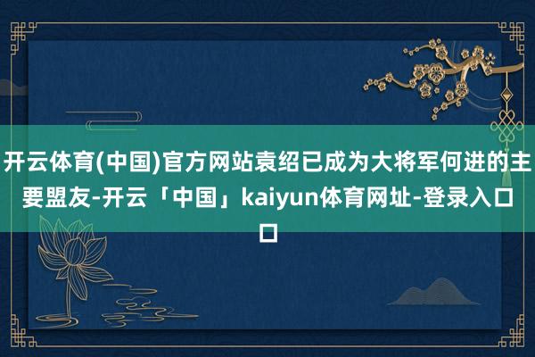 开云体育(中国)官方网站袁绍已成为大将军何进的主要盟友-开云「中国」kaiyun体育网址-登录入口