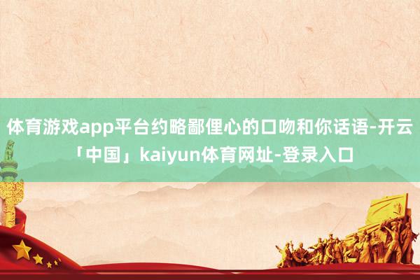 体育游戏app平台约略鄙俚心的口吻和你话语-开云「中国」kaiyun体育网址-登录入口