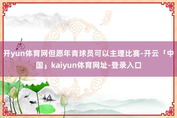 开yun体育网但愿年青球员可以主理比赛-开云「中国」kaiyun体育网址-登录入口