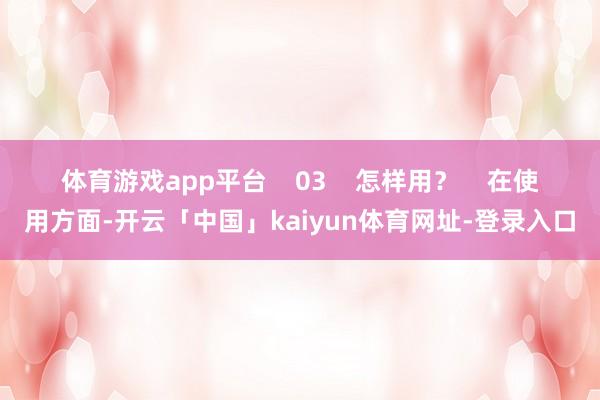 体育游戏app平台    03    怎样用？    在使用方面-开云「中国」kaiyun体育网址-登录入口