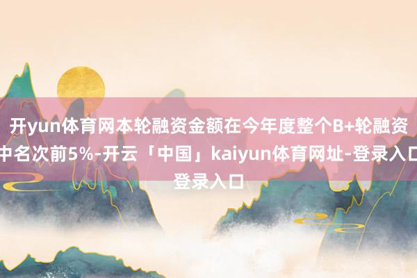 开yun体育网本轮融资金额在今年度整个B+轮融资中名次前5%-开云「中国」kaiyun体育网址-登录入口