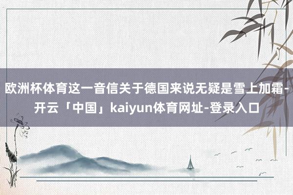 欧洲杯体育　　这一音信关于德国来说无疑是雪上加霜-开云「中国」kaiyun体育网址-登录入口