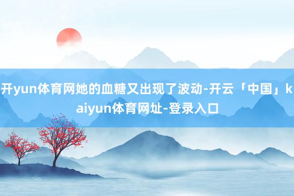 开yun体育网她的血糖又出现了波动-开云「中国」kaiyun体育网址-登录入口