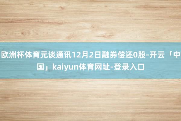 欧洲杯体育元谈通讯12月2日融券偿还0股-开云「中国」kaiyun体育网址-登录入口