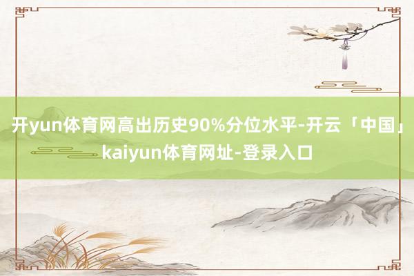 开yun体育网高出历史90%分位水平-开云「中国」kaiyun体育网址-登录入口