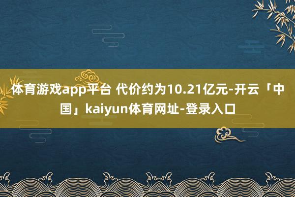 体育游戏app平台 代价约为10.21亿元-开云「中国」kaiyun体育网址-登录入口
