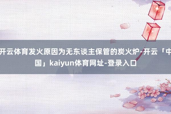 开云体育发火原因为无东谈主保管的炭火炉-开云「中国」kaiyun体育网址-登录入口