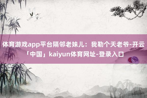 体育游戏app平台隔邻老妹儿：我勒个天老爷-开云「中国」kaiyun体育网址-登录入口