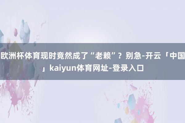 欧洲杯体育现时竟然成了“老赖”？别急-开云「中国」kaiyun体育网址-登录入口