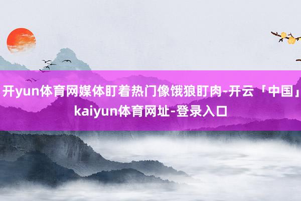 开yun体育网媒体盯着热门像饿狼盯肉-开云「中国」kaiyun体育网址-登录入口