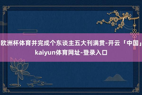 欧洲杯体育并完成个东谈主五大刊满贯-开云「中国」kaiyun体育网址-登录入口