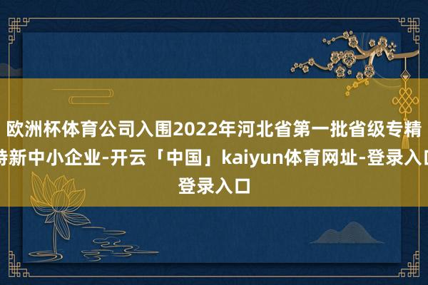 欧洲杯体育公司入围2022年河北省第一批省级专精特新中小企业-开云「中国」kaiyun体育网址-登录入口