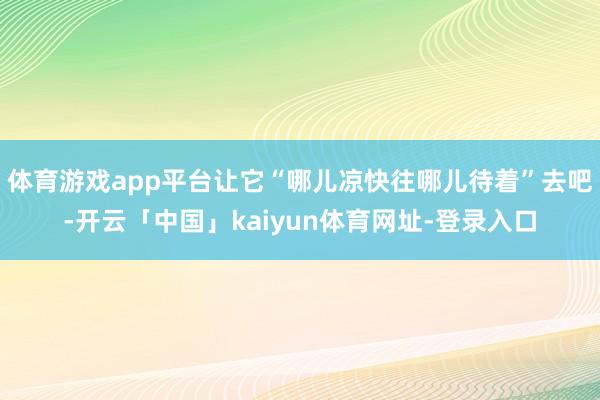 体育游戏app平台让它“哪儿凉快往哪儿待着”去吧-开云「中国」kaiyun体育网址-登录入口