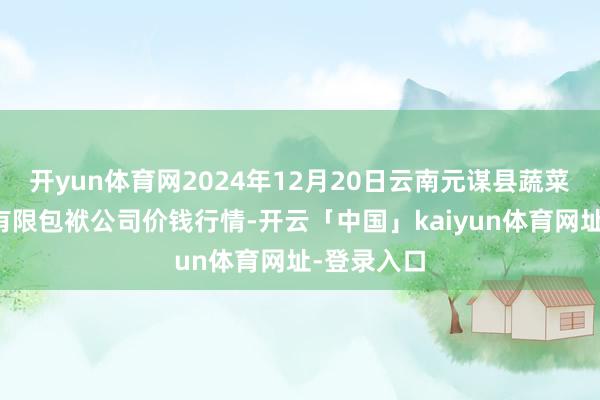 开yun体育网2024年12月20日云南元谋县蔬菜交游阛阓有限包袱公司价钱行情-开云「中国」kaiyun体育网址-登录入口