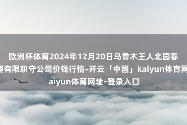 欧洲杯体育2024年12月20日乌鲁木王人北园春果业主见处理有限职守公司价钱行情-开云「中国」kaiyun体育网址-登录入口