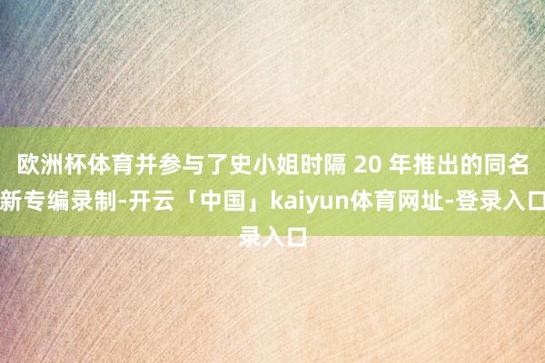 欧洲杯体育并参与了史小姐时隔 20 年推出的同名新专编录制-开云「中国」kaiyun体育网址-登录入口