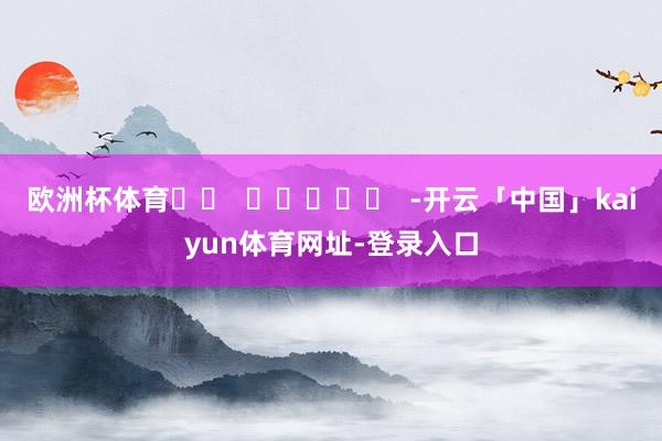 欧洲杯体育		  					  -开云「中国」kaiyun体育网址-登录入口