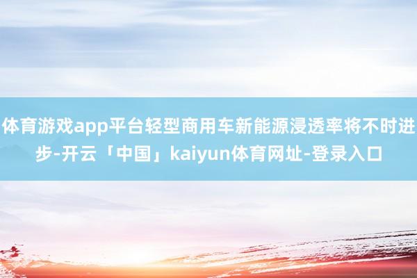 体育游戏app平台轻型商用车新能源浸透率将不时进步-开云「中国」kaiyun体育网址-登录入口