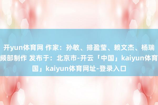 开yun体育网 作家：孙敏、排盈莹、赖文杰、杨瑞华 新华社音视频部制作 发布于：北京市-开云「中国」kaiyun体育网址-登录入口