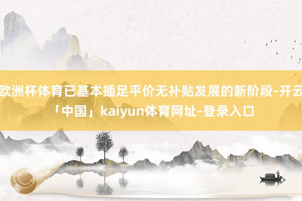 欧洲杯体育已基本插足平价无补贴发展的新阶段-开云「中国」kaiyun体育网址-登录入口