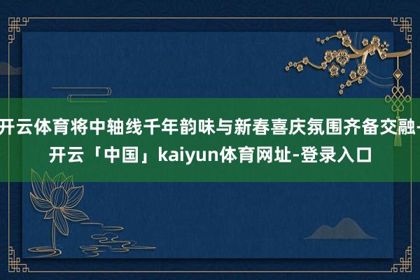 开云体育将中轴线千年韵味与新春喜庆氛围齐备交融-开云「中国」kaiyun体育网址-登录入口