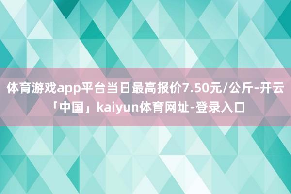 体育游戏app平台当日最高报价7.50元/公斤-开云「中国」kaiyun体育网址-登录入口
