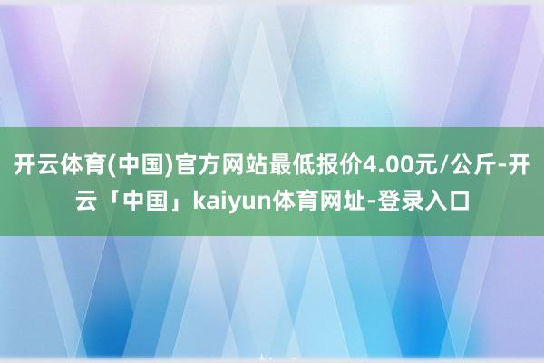 开云体育(中国)官方网站最低报价4.00元/公斤-开云「中国」kaiyun体育网址-登录入口