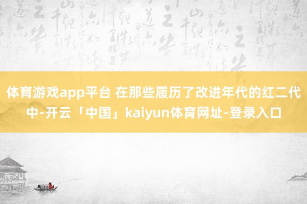 体育游戏app平台 在那些履历了改进年代的红二代中-开云「中国」kaiyun体育网址-登录入口