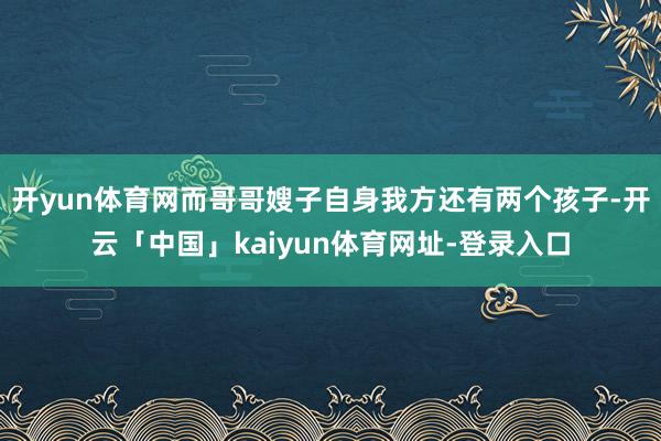 开yun体育网而哥哥嫂子自身我方还有两个孩子-开云「中国」kaiyun体育网址-登录入口