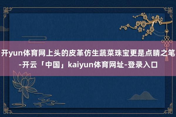 开yun体育网上头的皮革仿生蔬菜珠宝更是点睛之笔-开云「中国」kaiyun体育网址-登录入口