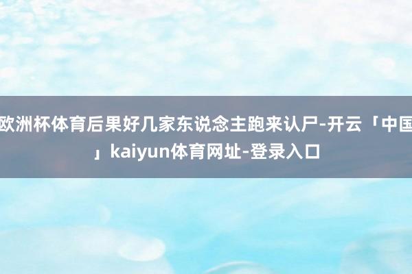 欧洲杯体育后果好几家东说念主跑来认尸-开云「中国」kaiyun体育网址-登录入口