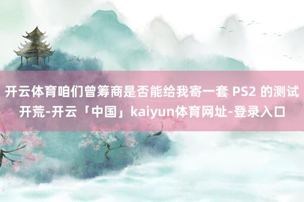 开云体育咱们曾筹商是否能给我寄一套 PS2 的测试开荒-开云「中国」kaiyun体育网址-登录入口