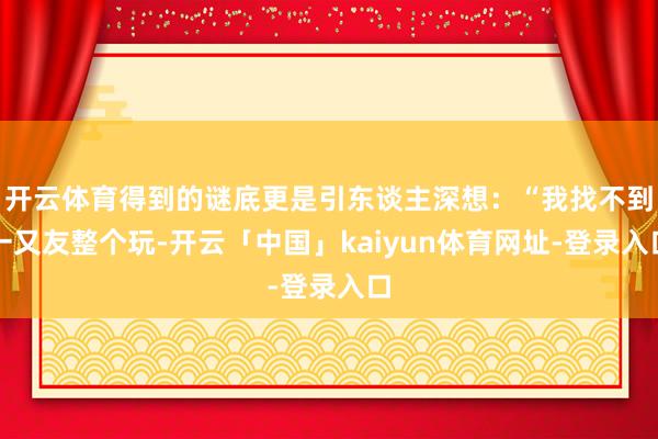 开云体育得到的谜底更是引东谈主深想：“我找不到一又友整个玩-开云「中国」kaiyun体育网址-登录入口