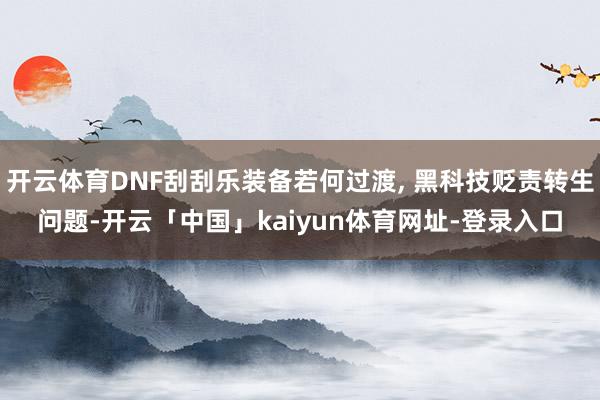 开云体育DNF刮刮乐装备若何过渡, 黑科技贬责转生问题-开云「中国」kaiyun体育网址-登录入口