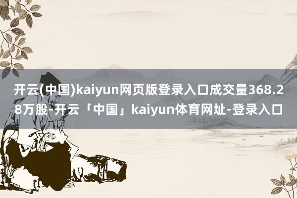 开云(中国)kaiyun网页版登录入口成交量368.28万股-开云「中国」kaiyun体育网址-登录入口