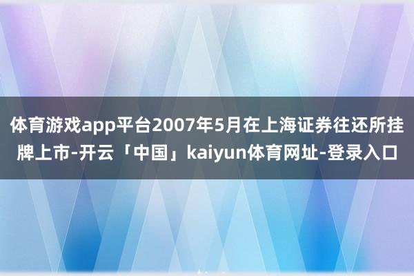 体育游戏app平台2007年5月在上海证券往还所挂牌上市-开云「中国」kaiyun体育网址-登录入口