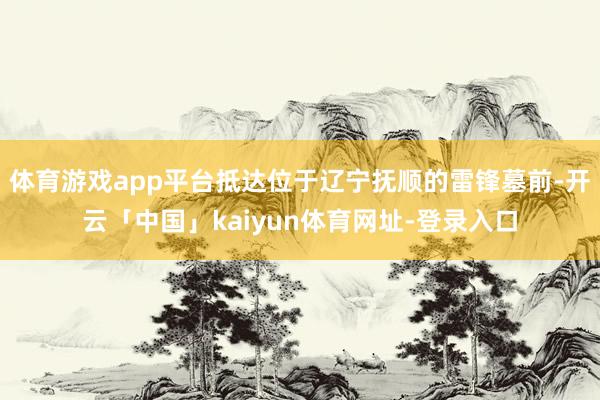 体育游戏app平台抵达位于辽宁抚顺的雷锋墓前-开云「中国」kaiyun体育网址-登录入口